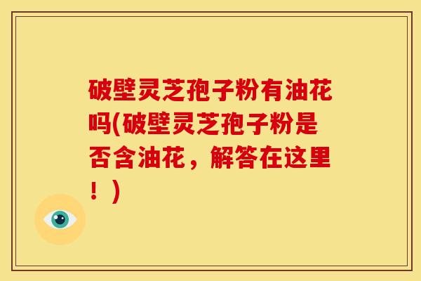 破壁灵芝孢子粉有油花吗(破壁灵芝孢子粉是否含油花,解答在这里!) 破壁灵芝孢子粉有油花吗(破壁灵芝孢子粉是否含油花,解答在这里!)