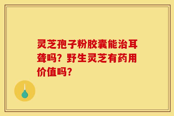 灵芝孢子粉胶囊能耳聋吗?野生灵芝有药用价值吗? 灵芝孢子粉胶囊能耳聋吗?野生灵芝有药用价值吗?