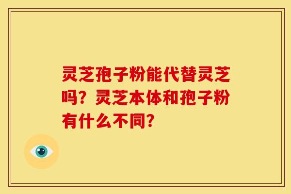 灵芝孢子粉能代替灵芝吗?灵芝本体和孢子粉有什么不同? 灵芝孢子粉能代替灵芝吗?灵芝本体和孢子粉有什么不同?