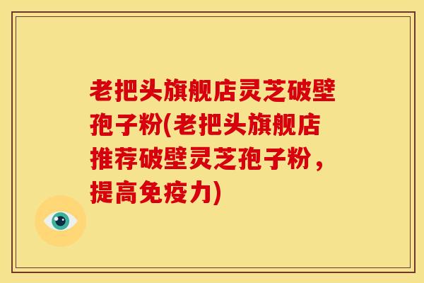 老把头旗舰店灵芝破壁孢子粉(老把头旗舰店推荐破壁灵芝孢子粉,提高免疫力) 老把头旗舰店灵芝破壁孢子粉(老把头旗舰店推荐破壁灵芝孢子粉,提高免疫力)