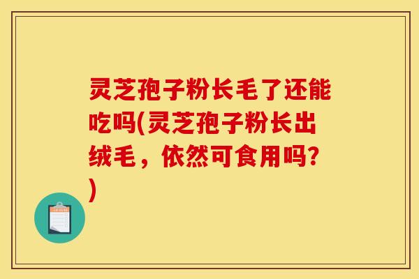 灵芝孢子粉长毛了还能吃吗(灵芝孢子粉长出绒毛，依然可食用吗？)