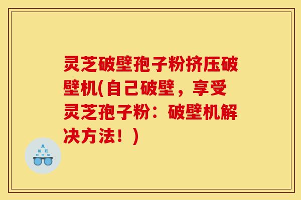灵芝破壁孢子粉挤压破壁机(自己破壁,享受灵芝孢子粉:破壁机解决方法!) 灵芝破壁孢子粉挤压破壁机(自己破壁,享受灵芝孢子粉:破壁机解决方法!)
