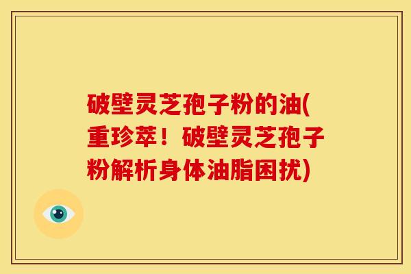 破壁灵芝孢子粉的油(重珍萃!破壁灵芝孢子粉解析身体油脂困扰) 破壁灵芝孢子粉的油(重珍萃!破壁灵芝孢子粉解析身体油脂困扰)