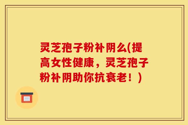 灵芝孢子粉补阴么(提高女性健康,灵芝孢子粉补阴助你抗!) 灵芝孢子粉补阴么(提高女性健康,灵芝孢子粉补阴助你抗!)