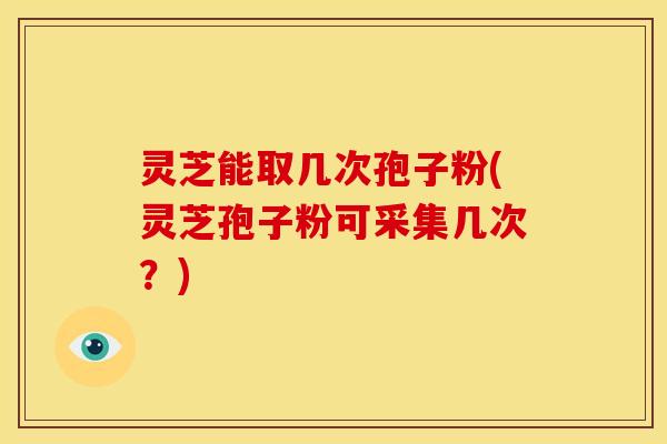 灵芝能取几次孢子粉(灵芝孢子粉可采集几次?) 灵芝能取几次孢子粉(灵芝孢子粉可采集几次?)