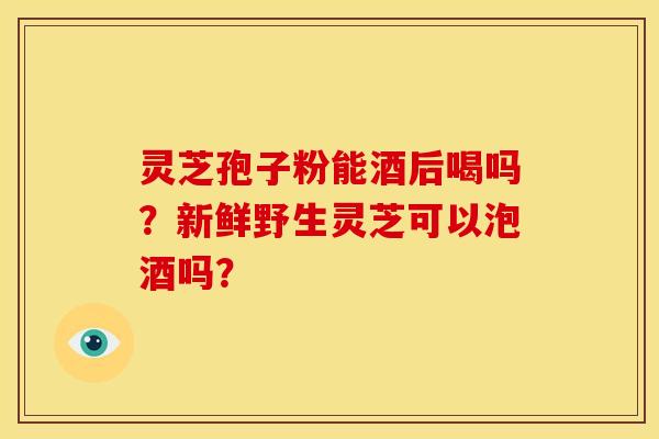 灵芝孢子粉能酒后喝吗？新鲜野生灵芝可以泡酒吗？