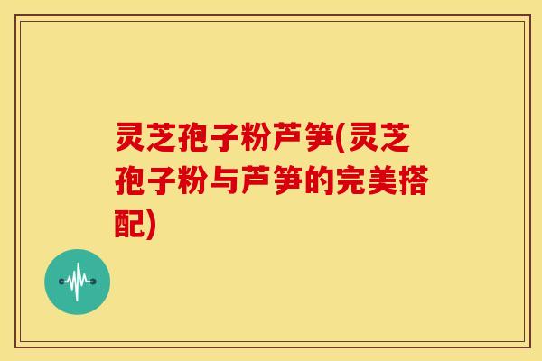 灵芝孢子粉芦笋(灵芝孢子粉与芦笋的完美搭配)