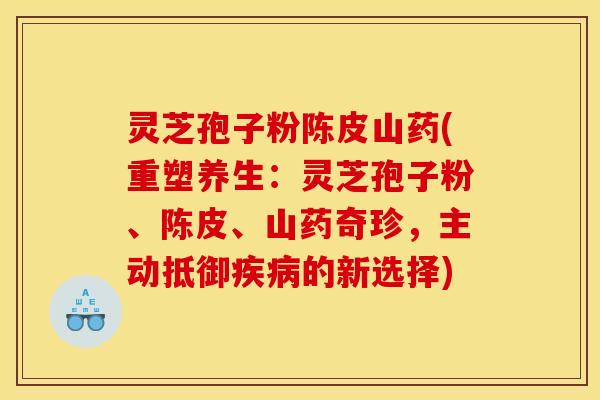 灵芝孢子粉陈皮山药(重塑养生：灵芝孢子粉、陈皮、山药奇珍，主动抵御的新选择)