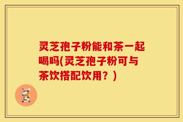 灵芝孢子粉能和茶一起喝吗(灵芝孢子粉可与茶饮搭配饮用?) 灵芝孢子粉能和茶一起喝吗(灵芝孢子粉可与茶饮搭配饮用?)