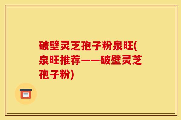 破壁灵芝孢子粉泉旺(泉旺推荐——破壁灵芝孢子粉) 破壁灵芝孢子粉泉旺(泉旺推荐——破壁灵芝孢子粉)