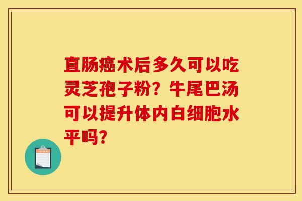 直肠术后多久可以吃灵芝孢子粉?牛尾巴汤可以提升体内水平吗? 直肠术后多久可以吃灵芝孢子粉?牛尾巴汤可以提升体内水平吗?