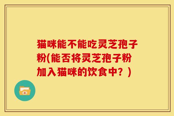 猫咪能不能吃灵芝孢子粉(能否将灵芝孢子粉加入猫咪的饮食中?) 猫咪能不能吃灵芝孢子粉(能否将灵芝孢子粉加入猫咪的饮食中?)