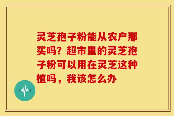 灵芝孢子粉能从农户那买吗?超市里的灵芝孢子粉可以用在灵芝这种植吗,我该怎么办 灵芝孢子粉能从农户那买吗?超市里的灵芝孢子粉可以用在灵芝这种植吗,我该怎么办