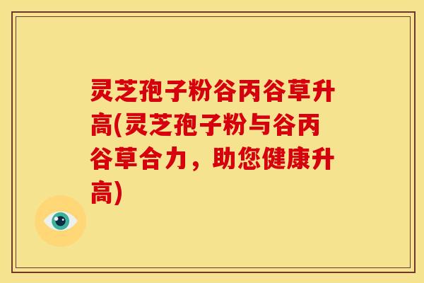 灵芝孢子粉谷丙谷草升高(灵芝孢子粉与谷丙谷草合力,助您健康升高) 灵芝孢子粉谷丙谷草升高(灵芝孢子粉与谷丙谷草合力,助您健康升高)