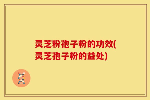灵芝粉孢子粉的功效(灵芝孢子粉的益处) 灵芝粉孢子粉的功效(灵芝孢子粉的益处)