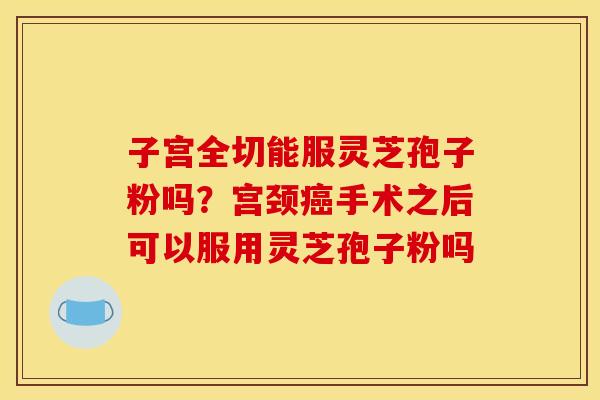 子宫全切能服灵芝孢子粉吗?宫颈手术之后可以服用灵芝孢子粉吗 子宫全切能服灵芝孢子粉吗?宫颈手术之后可以服用灵芝孢子粉吗