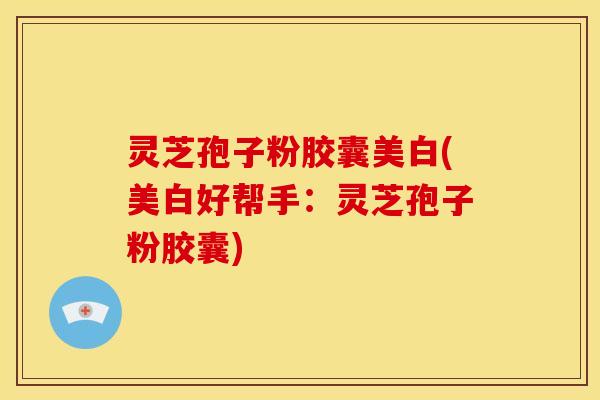 灵芝孢子粉胶囊美白(美白好帮手:灵芝孢子粉胶囊) 灵芝孢子粉胶囊美白(美白好帮手:灵芝孢子粉胶囊)