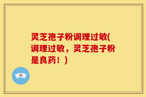 灵芝孢子粉调理(调理,灵芝孢子粉是良药!) 灵芝孢子粉调理(调理,灵芝孢子粉是良药!)
