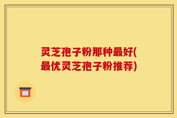 灵芝孢子粉那种好(优灵芝孢子粉推荐) 灵芝孢子粉那种好(优灵芝孢子粉推荐)