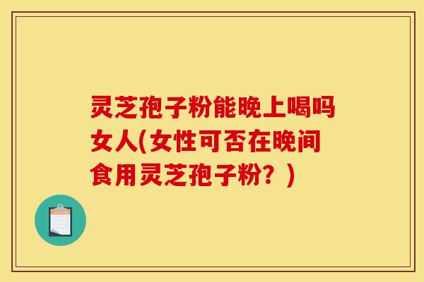 灵芝孢子粉能晚上喝吗女人(女性可否在晚间食用灵芝孢子粉?) 灵芝孢子粉能晚上喝吗女人(女性可否在晚间食用灵芝孢子粉?)