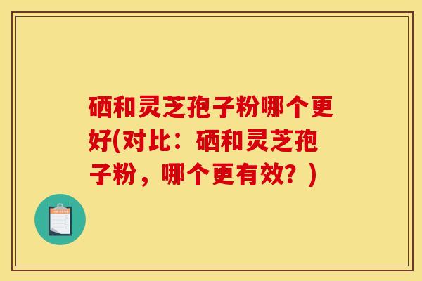 硒和灵芝孢子粉哪个更好(对比:硒和灵芝孢子粉,哪个更有效?) 硒和灵芝孢子粉哪个更好(对比:硒和灵芝孢子粉,哪个更有效?)