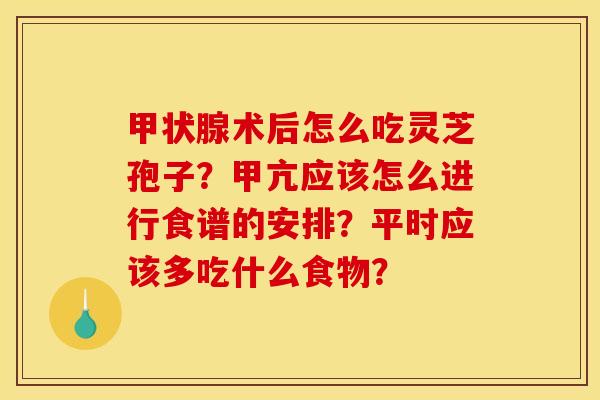 术后怎么吃灵芝孢子?甲亢应该怎么进行食谱的安排?平时应该多吃什么食物? 术后怎么吃灵芝孢子?甲亢应该怎么进行食谱的安排?平时应该多吃什么食物?