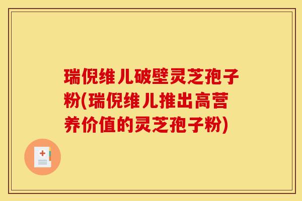 瑞倪维儿破壁灵芝孢子粉(瑞倪维儿推出高营养价值的灵芝孢子粉)