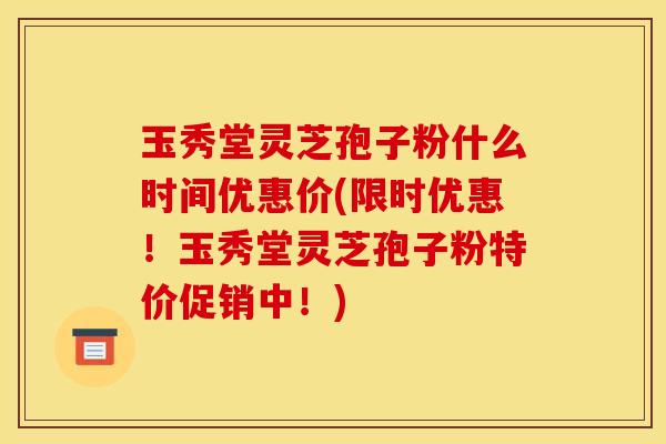 玉秀堂灵芝孢子粉什么时间优惠价(限时优惠!玉秀堂灵芝孢子粉特价促销中!) 玉秀堂灵芝孢子粉什么时间优惠价(限时优惠!玉秀堂灵芝孢子粉特价促销中!)