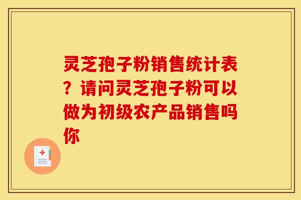 灵芝孢子粉销售统计表?请问灵芝孢子粉可以做为初级农产品销售吗你 灵芝孢子粉销售统计表?请问灵芝孢子粉可以做为初级农产品销售吗你