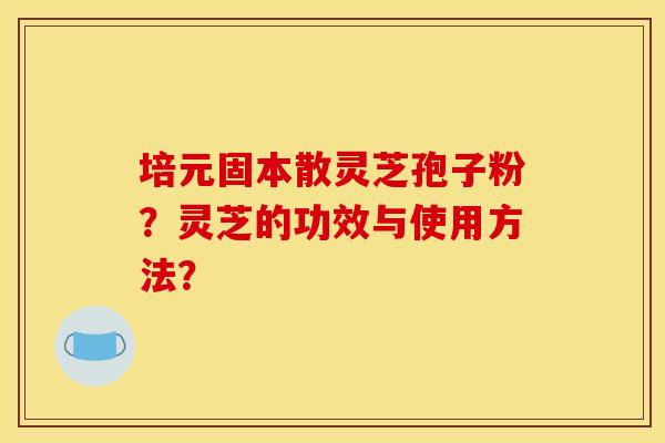 培元固本散灵芝孢子粉?灵芝的功效与使用方法? 培元固本散灵芝孢子粉?灵芝的功效与使用方法?