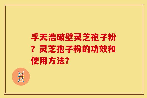 孚天浩破壁灵芝孢子粉?灵芝孢子粉的功效和使用方法? 孚天浩破壁灵芝孢子粉?灵芝孢子粉的功效和使用方法?