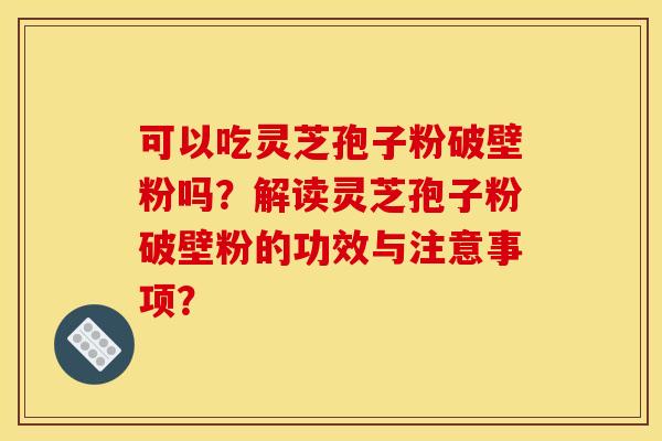 可以吃灵芝孢子粉破壁粉吗？解读灵芝孢子粉破壁粉的功效与注意事项？