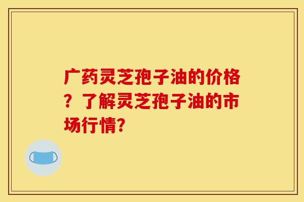 广药灵芝孢子油的价格?了解灵芝孢子油的市场行情? 广药灵芝孢子油的价格?了解灵芝孢子油的市场行情?