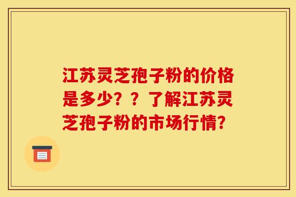 江苏灵芝孢子粉的价格是多少？？了解江苏灵芝孢子粉的市场行情？