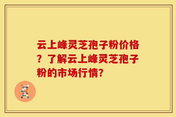 云上峰灵芝孢子粉价格?了解云上峰灵芝孢子粉的市场行情? 云上峰灵芝孢子粉价格?了解云上峰灵芝孢子粉的市场行情?