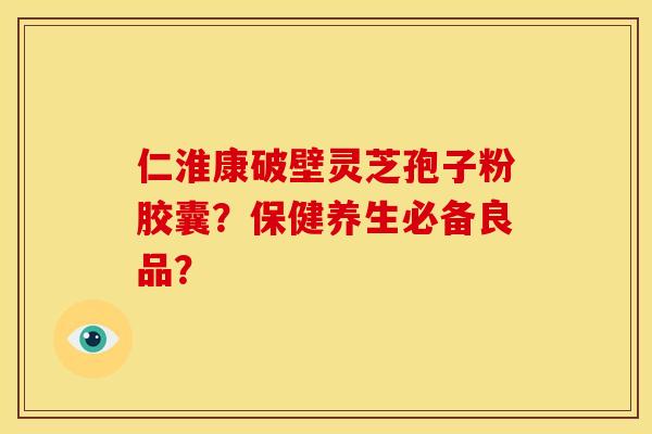 仁淮康破壁灵芝孢子粉胶囊？保健养生必备良品？