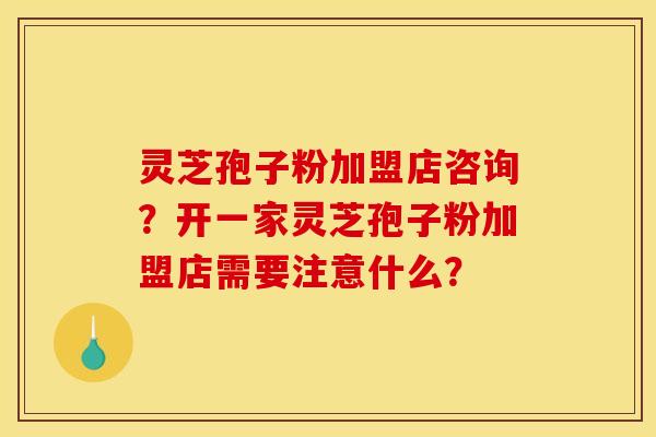 灵芝孢子粉加盟店咨询？开一家灵芝孢子粉加盟店需要注意什么？
