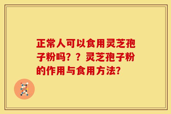 正常人可以食用灵芝孢子粉吗??灵芝孢子粉的作用与食用方法? 正常人可以食用灵芝孢子粉吗??灵芝孢子粉的作用与食用方法?