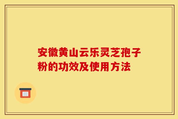 安徽黄山云乐灵芝孢子粉的功效及使用方法 安徽黄山云乐灵芝孢子粉的功效及使用方法