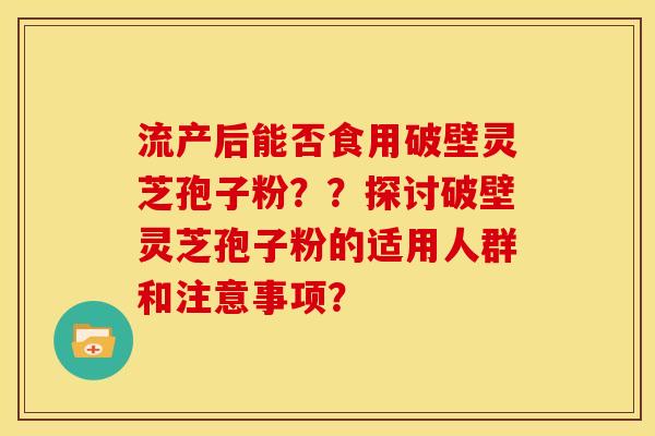 流产后能否食用破壁灵芝孢子粉??探讨破壁灵芝孢子粉的适用人群和注意事项? 流产后能否食用破壁灵芝孢子粉??探讨破壁灵芝孢子粉的适用人群和注意事项?