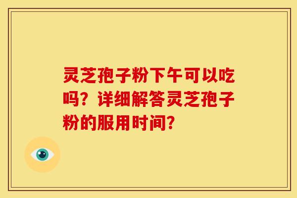 灵芝孢子粉下午可以吃吗?详细解答灵芝孢子粉的服用时间? 灵芝孢子粉下午可以吃吗?详细解答灵芝孢子粉的服用时间?