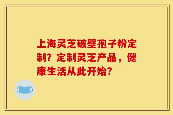 上海灵芝破壁孢子粉定制?定制灵芝产品,健康生活从此开始? 上海灵芝破壁孢子粉定制?定制灵芝产品,健康生活从此开始?