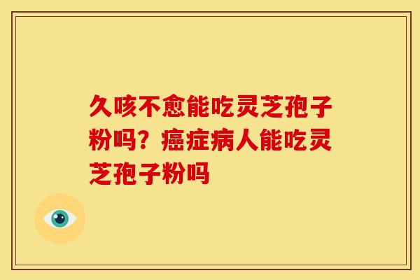 久咳不愈能吃灵芝孢子粉吗?症人能吃灵芝孢子粉吗 久咳不愈能吃灵芝孢子粉吗?症人能吃灵芝孢子粉吗