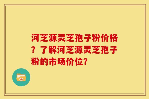 河芝源灵芝孢子粉价格?了解河芝源灵芝孢子粉的市场价位? 河芝源灵芝孢子粉价格?了解河芝源灵芝孢子粉的市场价位?