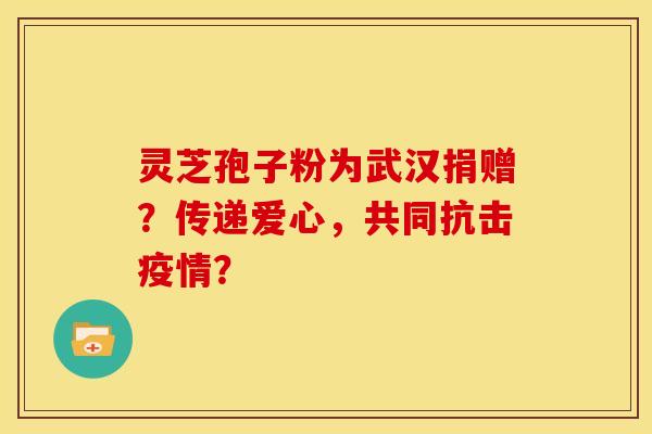 灵芝孢子粉为武汉捐赠？传递爱心，共同抗击疫情？