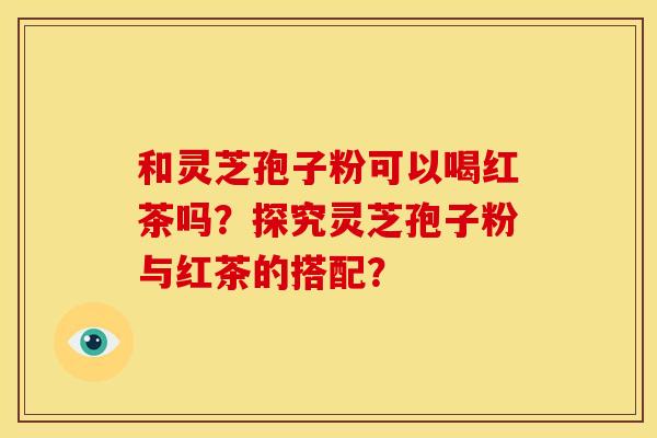 和灵芝孢子粉可以喝红茶吗?探究灵芝孢子粉与红茶的搭配? 和灵芝孢子粉可以喝红茶吗?探究灵芝孢子粉与红茶的搭配?