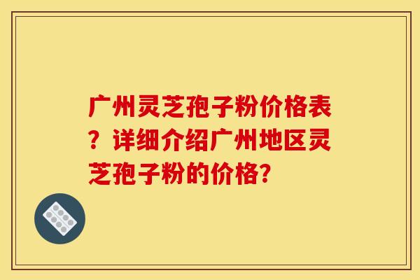 广州灵芝孢子粉价格表?详细介绍广州地区灵芝孢子粉的价格? 广州灵芝孢子粉价格表?详细介绍广州地区灵芝孢子粉的价格?