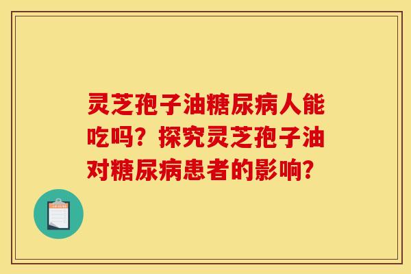 灵芝孢子油人能吃吗?探究灵芝孢子油对患者的影响? 灵芝孢子油人能吃吗?探究灵芝孢子油对患者的影响?