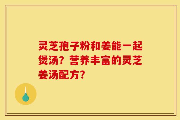 灵芝孢子粉和姜能一起煲汤?营养丰富的灵芝姜汤配方? 灵芝孢子粉和姜能一起煲汤?营养丰富的灵芝姜汤配方?