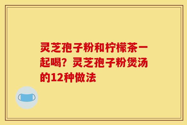 灵芝孢子粉和柠檬茶一起喝？灵芝孢子粉煲汤的12种做法